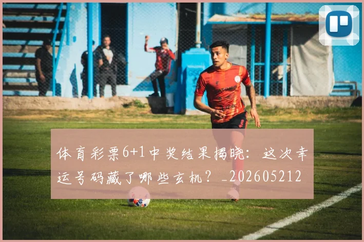 体育彩票6+1中奖结果揭晓：这次幸运号码藏了哪些玄机？_20260521200936